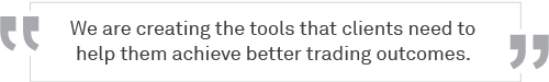 We are creating the tools that clients need to help them achieve better trading outcomes